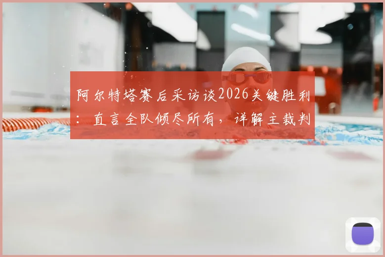 阿尔特塔赛后采访谈2026关键胜利：直言全队倾尽所有，详解主裁判本场判罚尺度与表现