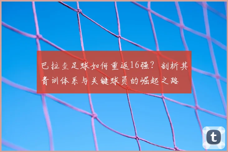 巴拉圭足球如何重返16强？剖析其青训体系与关键球员的崛起之路