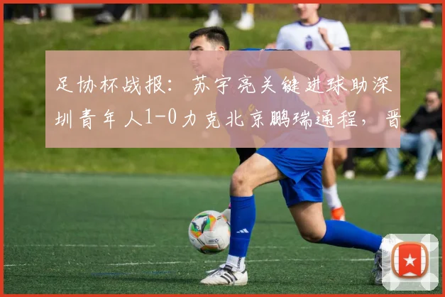 足协杯战报:苏宇亮关键进球助深圳青年人1-0力克北京鹏瑞通程,晋级之路开启