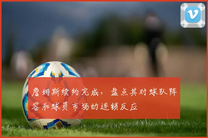詹姆斯续约完成,盘点其对球队阵容和球员市场的连锁反应