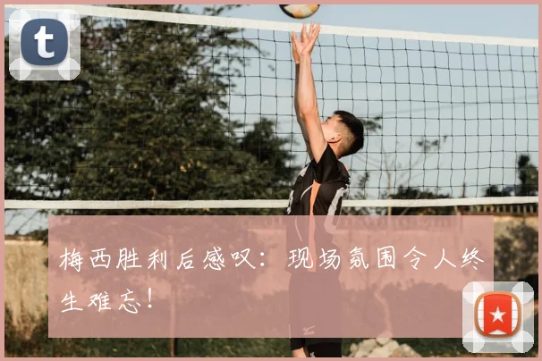 梅西胜利后感叹:现场氛围令人终生难忘!