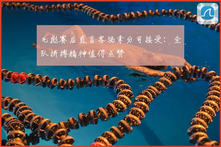 毛彪赛后直言客场拿分可接受：全队拼搏精神值得点赞