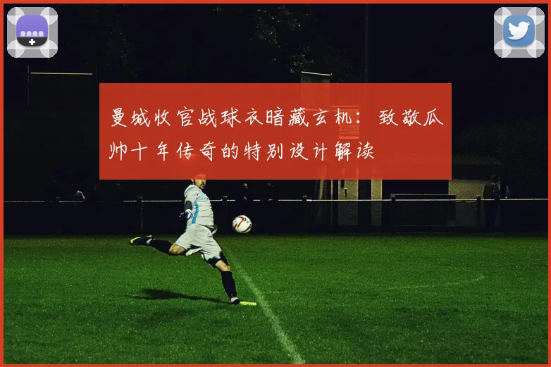 曼城收官战球衣暗藏玄机:致敬瓜帅十年传奇的特别设计解读