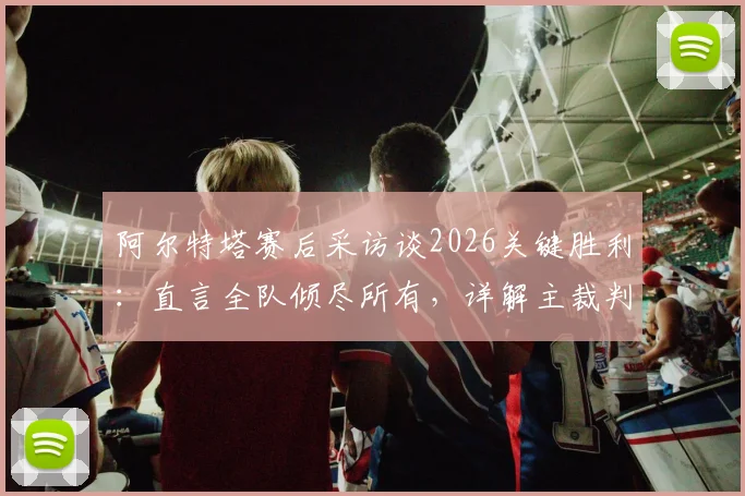 阿尔特塔赛后采访谈2026关键胜利:直言全队倾尽所有,详解主裁判本场判罚尺度与表现