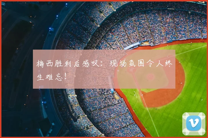 梅西胜利后感叹:现场氛围令人终生难忘!